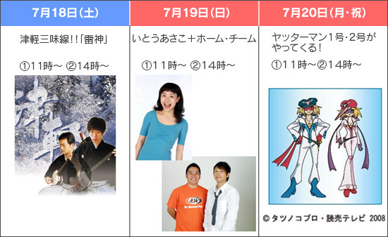 7月18日（土）：津軽三味線！！「雷神」（1）11時～（2）14時～、7月19日（日）：いとうあさこ＋ホーム・チーム（1）11時～（2）14時～、7月20日（月・祝）：ヤッターマン1号・2号がやってくる！（1）11時～（2）14時～のイメージ画像