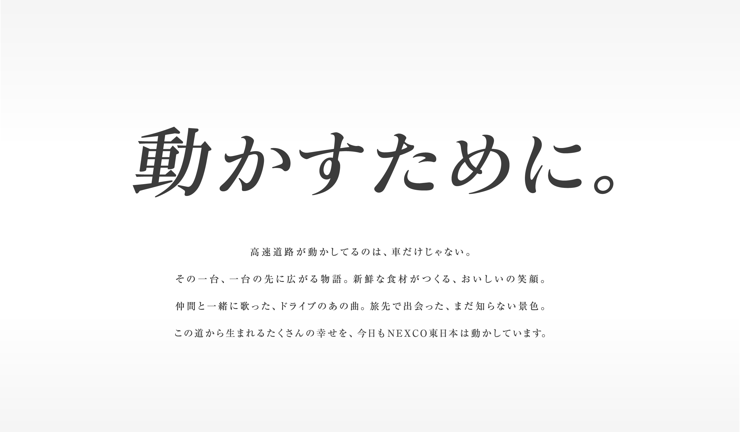 動かすために。高速道路が動かしてるのは、車だけじゃない。その一台、一台の先に広がる物語。新鮮な食材がつくる、おいしいの笑顔。仲間と一緒に歌った、ドライブのあの曲。旅先で出会った、まだ知らない景色。この道から生まれるたくさんの幸せを、今日もNEXCO東日本は動かしています。