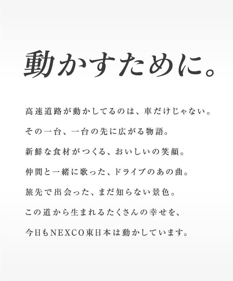 動かすために。高速道路が動かしてるのは、車だけじゃない。その一台、一台の先に広がる物語。新鮮な食材がつくる、おいしいの笑顔。仲間と一緒に歌った、ドライブのあの曲。旅先で出会った、まだ知らない景色。この道から生まれるたくさんの幸せを、今日もNEXCO東日本は動かしています。