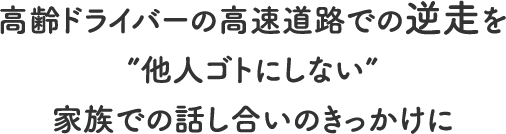 
			高齢ドライバーの高速道路での逆走を”他人ゴトにしない”家族での話し合いのきっかけに